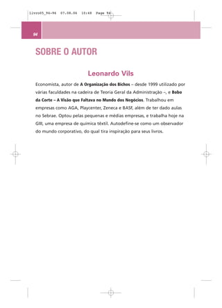 livro05_94-96   07.08.06   10:48   Page 94




 94



   SOBRE O AUTOR

                              Leonardo Vils
   Economista, autor de A Organização dos Bichos – desde 1999 utilizado por
   várias faculdades na cadeira de Teoria Geral da Administração –, e Bobo
   da Corte – A Visão que Faltava no Mundo dos Negócios. Trabalhou em
   empresas como AGA, Playcenter, Zeneca e BASF, além de ter dado aulas
   no Sebrae. Optou pelas pequenas e médias empresas, e trabalha hoje na
   GIII, uma empresa de química têxtil. Autodefine-se como um observador
   do mundo corporativo, do qual tira inspiração para seus livros.
 