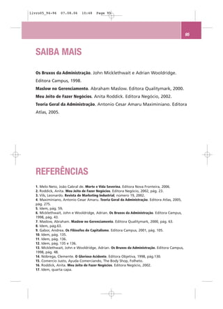livro05_94-96     07.08.06    10:48    Page 95




                                                                                              95



   SAIBA MAIS

   Os Bruxos da Administração. John Micklethwait e Adrian Wooldridge.
   Editora Campus, 1998.
   Maslow no Gerenciamento. Abraham Maslow. Editora Qualitymark, 2000.
   Meu Jeito de Fazer Negócios. Anita Roddick. Editora Negócio, 2002.
   Teoria Geral da Administração. Antonio Cesar Amaru Maximiniano. Editora
   Atlas, 2005.




   REFERÊNCIAS
   1. Melo Neto, João Cabral de. Morte e Vida Severina. Editora Nova Fronteira, 2006.
   2. Roddick, Anita. Meu Jeito de Fazer Negócios. Editora Negócio, 2002, pág. 23.
   3. Vils, Leonardo. Revista de Marketing Industrial, número 19, 2002.
   4. Maximiniano, Antonio Cesar Amaru. Teoria Geral da Administração. Editora Atlas, 2005,
   pág. 275.
   5. Idem, pág. 59.
   6. Micklethwait, John e Wooldridge, Adrian. Os Bruxos da Administração. Editora Campus,
   1998, pág. 43.
   7. Maslow, Abraham. Maslow no Gerenciamento. Editora Qualitymark, 2000, pág. 63.
   8. Idem, pág.63.
   9. Gabor, Andrea. Os Filósofos do Capitalismo. Editora Campus, 2001, pág. 105.
   10. Idem, pág. 135.
   11. Idem, pág. 136.
   12. Idem, pág. 135 e 136.
   13. Micklethwait, John e Wooldridge, Adrian. Os Bruxos da Administração. Editora Campus,
   1998, pág. 48.
   14. Nóbrega, Clemente. O Glorioso Acidente. Editora Objetiva, 1998, pág.130.
   15. Comercio Justo, Ayuda Comerciando, The Body Shop, Folheto.
   16. Roddick, Anita. Meu Jeito de Fazer Negócios. Editora Negócio, 2002.
   17. Idem, quarta capa.
 