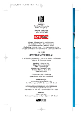 livro05_94-96    07.08.06    10:48    Page 96




                                        EDITORES
                                   Domingo Alzugaray
                                    Cátia Alzugaray

                                     DIRETOR EXECUTIVO
                                     Carlos Alzugaray




                         Diretor Editorial: Carlos José Marques
                         Operações: Diretor – Gregorio França
                          Circulação: Gerente – Leandro Stocco
                  Marketing: Gerente Geral – Patrícia Augusto Corrêa
                Serviços Gráficos: Gerente Industrial – João Cesar Maciel

                                         COLEÇÃO
                            GESTÃO EMPRESARIAL
                © 2006 Gold Editora Ltda., São Paulo (Brasil) – 1a Edição
                             Todos os direitos reservados.

                                  Redação: Leonardo Vils
                                  Edição: Sergio Yamasaki
                                    Arte: Agenor Jorge
                               Iconografia: Paula Gonçalves
                                Revisão: Adriana Dalla Ono
                                      Fotos: Photodisc

                               ISBN da obra: 85-7368-854-8
                            ISBN deste volume: 85-7368-859-9

                                      COMERCIALIZAÇÃO
                             Três Comércio de Publicações Ltda.
                      Rua William Speers, 1.212 – São Paulo – SP – Brasil

                     DISTRIBUIÇÃO EXCLUSIVA EM BANCAS PARA TODO O BRASIL
                            Fernando Chinaglia Distribuidora S.A.
                    Rua Teodoro da Silva, 907 – Rio de Janeiro – RJ – Brasil

                                       IMPRESSÃO
                                   Editora Três Ltda.
                    Rodovia Anhanguera, km 32,5 – Cajamar – SP – Brasil
 
