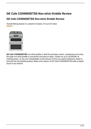 GE Cafe CGS990SETSS Non-stick Griddle Review
GE Cafe CGS990SETSS Non-stick Griddle Review
Overall Rating (based on customer reviews): 4.0 out of 5 stars




GE Cafe CGS990SETSS non-stick griddle is ideal for pancakes, bacon, sandwiches and more,
the large non-stick griddle is convenient and easy to clean. It belts out up to 20,000 Btu of
cooking power, so you can substantially cut the amount of time you spend waiting for water to
boil with this fire-breathing beast. Black oven interior of GE Cafe CGS990SETSS adds a stylish
touch to any kitchen.




                                                                                         1/6
 