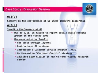 Case Study : Discussion Session

 Q:3(a)
 Comment on the performance of GE under Immelt’s leadership.
 A:3(a)
 Immelt’s Performance at GE
     Due to 9/11, GE failed to report double digit earning
      growth in the fiscal 2002
     Measures opted by Immelt:
        Cut costs through layoffs
        Restructured GE business
        Introduced a Customer Service program – ACFC
        He focused on “Customer Centric” strategy.
        Invested $100 million in R&D to form “Global Research
         Center”
 