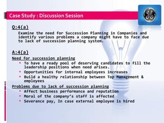 Case Study : Discussion Session

 Q:4(a)
   Examine the need for Succession Planning in Companies and
   identify various problems a company might have to face due
   to lack of succession planning system.

 A:4(a)
 Need for succession planning
     To have a ready pool of deserving candidates to fill the
      leadership positions when need arises.
     Opportunities for internal employees increases
     Build a healthy relationship between Top Management &
      employees
 Problems due to lack of succession planning
     Affect business performance and reputation
     Moral of the company’s staff is affected
     Severance pay, In case external employee is hired
 