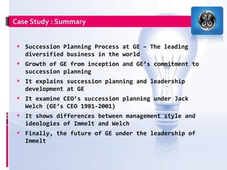 Case Study : Summary


  Succession Planning Process at GE – The leading
   diversified business in the world
  Growth of GE from inception and GE’s commitment to
   succession planning
  It explains succession planning and leadership
   development at GE
  It examine CEO’s succession planning under Jack
   Welch (GE’s CEO 1981-2001)
  It shows differences between management style and
   ideologies of Immelt and Welch
  Finally, the future of GE under the leadership of
   Immelt
 