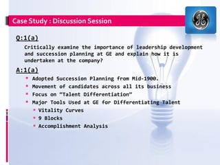 Case Study : Discussion Session

 Q:1(a)
   Critically examine the importance of leadership development
   and succession planning at GE and explain how it is
   undertaken at the company?
 A:1(a)
     Adopted Succession Planning from Mid-1900.
     Movement of candidates across all its business
     Focus on “Talent Differentiation”
     Major Tools Used at GE for Differentiating Talent
       Vitality Curves
       9 Blocks
       Accomplishment Analysis
 