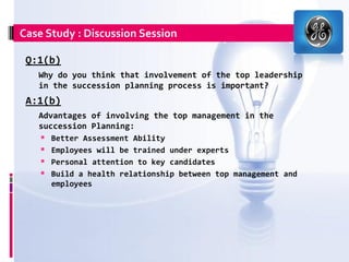 Case Study : Discussion Session

 Q:1(b)
   Why do you think that involvement of the top leadership
   in the succession planning process is important?
 A:1(b)
   Advantages of involving the top management in the
   succession Planning:
       Better Assessment Ability
       Employees will be trained under experts
       Personal attention to key candidates
       Build a health relationship between top management and
        employees
 