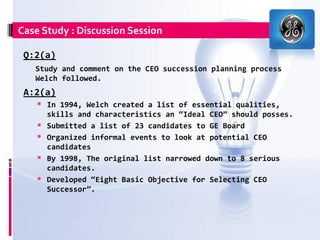 Case Study : Discussion Session

 Q:2(a)
   Study and comment on the CEO succession planning process
   Welch followed.
 A:2(a)
     In 1994, Welch created a list of essential qualities,
        skills and characteristics an “Ideal CEO” should posses.
       Submitted a list of 23 candidates to GE Board
       Organized informal events to look at potential CEO
        candidates
       By 1998, The original list narrowed down to 8 serious
        candidates.
       Developed “Eight Basic Objective for Selecting CEO
        Successor”.
 