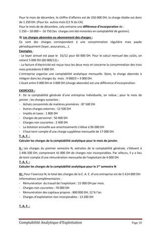Comptabilité Analytique d’Exploitation Page 10
Pour le mois de décembre, le chiffre d’affaires est de 250 000 DH, la charge étalée est donc
de 1 250 DH. (Pour les autres mois 0,5 % du CA).
Pour le mois de de décembre, cela entraine une différence d’incorporation de :
1 250 – 18 000 = -16 750 (les charges ont été minorées en comptabilité de gestion).
3) Les charges abonnées ou abonnement des charges :
Ce sont des charges correspondant à une consommation régulière mais payée
périodiquement (loyer, assurances,…).
Exemples :
- Le loyer annuel est paye le 31/12 pour 60 000 DH. Pour le calcul mensuel des coûts, on
retient 5 000 DH (60 000/12).-
- La facture d’électricité est reçue tous les deux mois et concerne la consommation des trois
mois précédents 9 000 DH.
L’entreprise organise une comptabilité analytique mensuelle. Donc, la charge abonnée à
intégrer dans les charges du mois : 9 000/3 = 3 000 DH.
L’écart entre 9 000 DH et 3 000 DH (charge abonnée) est une différence d’incorporation.
EXERCICES :
I : De la comptabilité générale d’une entreprise individuelle, on relève ; pour le mois de
janvier ; les charges suivantes :
- Achats consommés de matières premières : 87 500 DH
- Autres charges externes : 12 500 DH
- Impôts et taxes : 1 800 DH
- Charges de personnel : 50 400 DH
- Charges non courantes : 2 400 DH
- La dotation annuelle aux amortissements s’élève à 96 000 DH
- Il faut tenir compte d’une charge supplétive mensuelle de 17 000 DH.
T. A. F. :
Calculer les charges de la comptabilité analytique pour le mois de janvier.
II : Les charges du premier semestre N, extraites de la comptabilité générale, s’élèvent à
1 446 500 DH, comprenant 41 000 DH de charges non incorporables. Par ailleurs, il y a lieu
de tenir compte d’une rémunération mensuelle de l’exploitant de 4 000 DH.
T. A. F. :
Calculer les charges de la comptabilité analytique pour le 1er semestre N
III : Pour l’exercice N, le total des charges de la C. A. E. d’une entreprise est de 5 614 000 DH.
Informations complémentaires :
- Rémunération du travail de l’exploitant : 15 000 DH par mois.
- Charges non courantes : 70 000 DH
- Rémunération des capitaux propres : 800 000 DH, 12 % l’an.
- Charges d’exploitation non incorporables : 13 200 DH
T. A. F. :
 