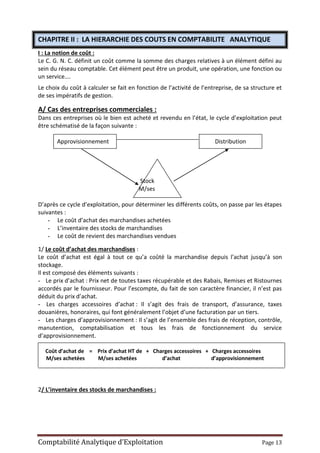 Comptabilité Analytique d’Exploitation Page 13
CHAPITRE II : LA HIERARCHIE DES COUTS EN COMPTABILITE ANALYTIQUE
I : La notion de coût :
Le C. G. N. C. définit un coût comme la somme des charges relatives à un élément défini au
sein du réseau comptable. Cet élément peut être un produit, une opération, une fonction ou
un service….
Le choix du coût à calculer se fait en fonction de l’activité de l’entreprise, de sa structure et
de ses impératifs de gestion.
A/ Cas des entreprises commerciales :
Dans ces entreprises où le bien est acheté et revendu en l’état, le cycle d’exploitation peut
être schématisé de la façon suivante :
Approvisionnement Distribution
Stock
M/ses
D’après ce cycle d’exploitation, pour déterminer les différents coûts, on passe par les étapes
suivantes :
- Le coût d’achat des marchandises achetées
- L’inventaire des stocks de marchandises
- Le coût de revient des marchandises vendues
1/ Le coût d’achat des marchandises :
Le coût d’achat est égal à tout ce qu’a coûté la marchandise depuis l’achat jusqu’à son
stockage.
Il est composé des éléments suivants :
- Le prix d’achat : Prix net de toutes taxes récupérable et des Rabais, Remises et Ristournes
accordés par le fournisseur. Pour l’escompte, du fait de son caractère financier, il n’est pas
déduit du prix d’achat.
- Les charges accessoires d’achat : Il s’agit des frais de transport, d’assurance, taxes
douanières, honoraires, qui font généralement l’objet d’une facturation par un tiers.
- Les charges d’approvisionnement : Il s’agit de l’ensemble des frais de réception, contrôle,
manutention, comptabilisation et tous les frais de fonctionnement du service
d’approvisionnement.
Coût d’achat de = Prix d’achat HT de + Charges accessoires + Charges accessoires
M/ses achetées M/ses achetées d’achat d’approvisionnement
2/ L’inventaire des stocks de marchandises :
 