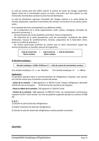 Comptabilité Analytique d’Exploitation Page 15
Le coût de revient peut être défini comme la somme de toutes les charges supportées
depuis l'achat de la marchandise jusqu'à sa vente, c'est-à-dire qu'il faut ajouter au coût
d'achat des marchandises vendues tous les frais de distribution.
Le coût de distribution regroupe l'ensemble des charges relatives à la vente (étude de
marché, préparation, exécution et promotion des ventes), à la livraison et aux actions après-
vente.
Il est composé des frais correspondants aux différents stades :
- De la préparation de la vente (argumentaire, tarifs, notices, catalogues, formation du
personnel commercial…)
- De la promotion des ventes (publicité, promotion, foires et expositions)
- De l'exécution de la vente (prospection, prise de commandes, surveillance des délais
d'exécution, travaux de conditionnement, livraison, préparation de la facturation client,
action sur le délai de paiement…)
- De l'action après-vente (maintien du contact avec le client, intervention auprès des
services d'entretien en clientèle, exercice de la garantie).
Coût de revient des = Coût d'achat de + Coût de distribution
M/ses vendues M/ses vendues
4/ Résultat analytique :
Résultat analytique = Chiffre d’affaires H. T. – Coût de revient de marchandises vendues
Si le résultat analytique > 0 Bénéfice Si le résultat analytique < 0 Perte
Application :
Un grossiste spécialisé dans la commercialisation de réfrigérateurs importés, veut calculer
son coût de revient pour la première semaine de janvier.
- Achat de la semaine : 1 000 appareils à 4 200 DH l'unité. Chaque réfrigérateur demande
150 DH de frais de transport, 25 DH de frais de contrôle et de réception.
- Stock au début de la semaine : 250 appareils à 5 200 DH l'unité
- Ventes de la semaine : 800 appareils à 6 000 DH l'unité. Les représentants commerciaux
reçoivent 50 DH l'unité vendue. Les frais de publicité supportés pendant la semaine 24 000
DH.
T. A. F. :
1) Calculer le coût d'achat des réfrigérateurs
2) Etablir l'inventaire de stock des réfrigérateurs
3) Calculer le coût de revient des réfrigérateurs vendus pendant la semaine
SOLUTION :
 