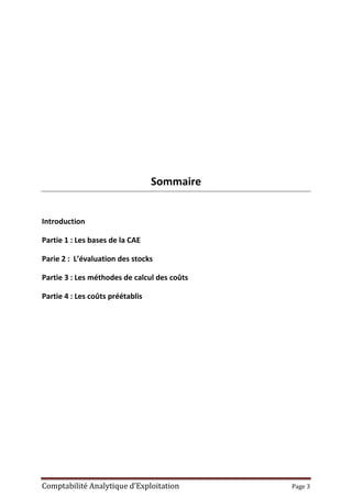 Comptabilité Analytique d’Exploitation Page 3
Sommaire
Introduction
Partie 1 : Les bases de la CAE
Parie 2 : L’évaluation des stocks
Partie 3 : Les méthodes de calcul des coûts
Partie 4 : Les coûts préétablis
 