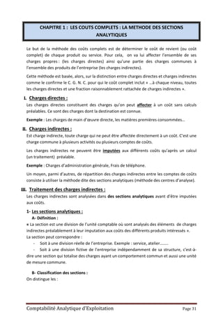 Comptabilité Analytique d’Exploitation Page 31
CHAPITRE 1 : LES COUTS COMPLETS : LA METHODE DES SECTIONS
ANALYTIQUES
Le but de la méthode des coûts complets est de déterminer le coût de revient (ou coût
complet) de chaque produit ou service. Pour cela, on va lui affecter l’ensemble de ses
charges propres : (les charges directes) ainsi qu’une partie des charges communes à
l’ensemble des produits de l’entreprise (les charges indirectes).
Cette méthode est basée, alors, sur la distinction entre charges directes et charges indirectes
comme le confirme le C. G. N. C. pour qui le coût complet inclut « …à chaque niveau, toutes
les charges directes et une fraction raisonnablement rattachée de charges indirectes ».
I. Charges directes :
Les charges directes constituent des charges qu’on peut affecter à un coût sans calculs
préalables. Ce sont des charges dont la destination est connue.
Exemple : Les charges de main d’œuvre directe, les matières premières consommées…
II. Charges indirectes :
Est charge indirecte, toute charge qui ne peut être affectée directement à un coût. C’est une
charge commune à plusieurs activités ou plusieurs comptes de coûts.
Les charges indirectes ne peuvent être imputées aux différents coûts qu’après un calcul
(un traitement) préalable.
Exemple : Charges d’administration générale, Frais de téléphone.
Un moyen, parmi d’autres, de répartition des charges indirectes entre les comptes de coûts
consiste à utiliser la méthode dite des sections analytiques (méthode des centres d’analyse).
III. Traitement des charges indirectes :
Les charges indirectes sont analysées dans des sections analytiques avant d’être imputées
aux coûts.
1- Les sections analytiques :
A- Définition :
« La section est une division de l’unité comptable où sont analysés des éléments de charges
indirectes préalablement à leur imputation aux coûts des différents produits intéressés ».
La section peut correspondre :
- Soit à une division réelle de l’entreprise. Exemple : service, atelier……..
- Soit à une division fictive de l’entreprise indépendamment de sa structure, c'est-à-
dire une section qui totalise des charges ayant un comportement commun et aussi une unité
de mesure commune.
B- Classification des sections :
On distingue les :
 