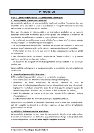 Comptabilité Analytique d’Exploitation Page 4
INTRODUCTON
I/ De la Comptabilité Générale à la Comptabilité Analytique :
A : Insuffisances de la comptabilité générale :
La comptabilité générale est une comptabilité légale qui considère l’entreprise dans son
ensemble. Elle a pour objet la saisie, la classification et l’enregistrement des flux externes
sans prendre en considération les flux internes.
Bien que nécessaires et incontournables, les informations produites par ce système
comptable demeurent insuffisantes pour pouvoir piloter une entreprise au quotidien et
appréhender ses performances internes, et ce pour plusieurs raisons :
 Le résultat net comptable concerne une période d’un an passé et n’est obtenu qu’avec
retard par rapport à la période à laquelle il se rapporte ;
 Le résultat net comptable concerne l’ensemble des activités de l’entreprise. Il ne fournit
donc que peu d’indications sur les performances respectives de chacune d’entre elles ;
 L’information produite obéit le plus souvent à des préoccupations juridiques plutôt
qu’économique ;
 Les informations saisies ne tiennent compte que de l’aspect monétaire. Les grandeurs
exprimées sous forme physique sont exclues ;
 Le classement des charges n’est effectué ni par centre de responsabilité, ni par produit, ni
par fonction.
La comptabilité analytique a vu le jour pour compléter la comptabilité générale et pallier ses
insuffisances.
B : Objectifs de la Comptabilité Analytique :
Différents objectifs peuvent être assignés à la comptabilité analytique :
 Connaitre les coûts des différentes fonctions assumées par l’entreprise ;
 Déterminer les bases d’évaluation de certains éléments du bilan de
l’entreprise (L’évaluation des stocks et des travaux faits par l’entreprise pour elle-même) ;
 Expliquer les résultats en calculant les coûts des produits pour les comparer aux prix de
vente correspondants (Calcul du coût par produit et donc du résultat par produit) ;
 Etablir les prévisions de charges et de produits courants (Coûts préétablis, budgets
d’exploitation….) ;
 Constater la réalisation des prévisions et expliquer les écarts éventuels…
Pour atteindre ces objectifs, la Comptabilité Analytique, mise en place dans une entreprise,
doit être adaptée exactement à sa structure organique et aux activités d’exploitation
particulières qu’elle exerce.
II/ Définition de la Comptabilité Analytique :
La comptabilité analytique est un « mode de traitement des données » qui après analyse,
traitement et reclassement par destination ou par fonction des charges et des produits de la
comptabilité générale, permet au terme du plan comptable marocain :
 