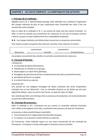 Comptabilité Analytique d’Exploitation Page 45
CHAPITRE 3 LES COUTS COMPLETS : LA COMPTABILITE PAR ACTIVITES
I : Principe de la méthode :
Appelée aussi A. B. C. (Activity Based Costing), cette méthode vise à améliorer l’exploration
des charges indirectes de plus en plus importantes dans l’ensemble des coûts. C’est une
variante des coûts complets.
Dans le cadre de la méthode A. B. C., les centres de coûts sont des centres d’activité. En
effet, ce sont les activités qui consomment les ressources et non pas les produits (comme
c’était le cas pour la vision traditionnelle de la comptabilité analytique).
N. B. : Les charges indirectes sont dénommées ressources ou ressources consommées.
Pour mettre au point une gestion des coûts par l’activité, il faut raisonner en amont :
consomment consomment
Ressources Activités Produit/Service
Les produits consomment des activités, les activités consomment des ressources.
II : Concept d’Activité :
L’activité est :
 un ensemble de tâches élémentaires,
 réalisées par un individu ou un groupe,
 faisant appel à un savoir-faire spécifique,
 homogènes du point de vue de leurs comportements de coûts ou de performances,
 permettant de fournir un output,
 à un client interne ou externe.
Autrement dit :
Une activité est une catégorie homogène de tâches contenant des séries d’opérations
orientées vers un but déterminé ; c’est un ensemble d’actions ou de tâches qui ont pour
objectif de réaliser, à plus ou moins court terme, un ajout de valeur à l’objet.
Une activité peut être une technique liée au processus de production, de commercialisation
ou purement administrative.
III : Concept de processus :
Selon la méthode A. B.C., l’entreprise est vue comme un ensemble cohérent d’activités
inter-reliées et homogènes entre elles, constitutives des processus de base de l’entreprise.
Le processus a deux caractéristiques essentielles :
 il est transversal (1) à l’organisation fonctionnelle classique,
 il a toujours un ou plusieurs clients internes ou externes.
(1) Transversal : Cette méthode repose sur une vision transversale (et non verticale) de
l’entreprise : l’entreprise n’est plus découpée en fonctions mais en activités.
 