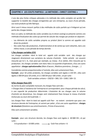 Comptabilité Analytique d’Exploitation Page 57
CHAPITRE 4 LES COUTS PARTIELS : LA METHODE « DIRECT COSTING »
L’une des plus fortes critiques adressées à la méthode des coûts complets est qu’elle fait
supporter la totalité des charges enregistrées par une entreprise, au cours d’une période,
aux seuls produits qu’elle fabrique.
Ainsi vaut-il mieux recourir parfois à des méthodes de coûts partiels qui n’intègrent qu’une
partie des charges totales.
Dans ce cadre, la méthode des coûts variables (ou le direct costing) se présente comme une
méthode d’évaluation des coûts qui permet de calculer des marges par produit en séparant :
- Les éléments de coûts variables propres au produit (dont la somme est appelée coût
direct du produit)
- Des coûts fixes (de production, d’administration et de vente) qui sont rattachés, dans une
même masse, à une période de temps donnée.
I /les charges variables (CV)
Les charges variables –dont le total est appelé coût variable- sont des charges qui
réagissent directement aux variations du volume d’activité. Cette activité est souvent
mesurée par le C. A., mais peut par exemple, au niveau d’un atelier, être mesurée par la
production ; les charges variables sont donc liées à la quantité d’opérations, d’où une autre
appellation : charges opérationnelles (Main d’œuvre ; Matières premières ; Energie……)
Considérées comme proportionnelles à l’activité, elles sont unitairement fixes.
Exemple : pour 10 unités produites, les charges variables sont égales à 150 DH ; elles sont
égales à 300 DH pour 20 unités, et à 1 500 DH pour 100 unités ; et par suite :
Coût variables unitaire = 150/10 = 300 / 20 = 1500 / 100= 15.
II/les charges fixes (CF)
Au terme du plan comptable marocain, les charges fixes sont des :
« Charges liées à l’existence de l’entreprise et correspondent, pour chaque période de calcul,
à une capacité de production déterminée. L’évolution de ces charges avec le volume
d’activité est discontinue. Ces charges sont relativement fixes lorsque le niveau d’activité
évolue peu au cours de la période. »
Les charges fixes –dont le total est appelé coût fixe– ne restent constante que pour une
structure donnée de l’entreprise, et varient par palier ; d’où une autre appellation : charges
de structure (Dotations aux amortissements ; Primes d’assurance).
Elles sont unitairement variables.
Exemple : pour une structure donnée, les charges fixes sont égales à 60 000 DH ; et par
suite :
Si la production = 10 000 unités Coût Fixe unitaire = 6
 
