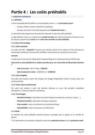 Comptabilité Analytique d’Exploitation Page 69
Partie 4 : Les coûts préétablis
1. PRINCIPES GENERAUX
1.1. Définition
Le Plan Comptable Général définit un coût préétabli comme : « un coût évalué à priori :
- Soit pour faciliter certains traitements analytiques,
- Soit pour permettre le contrôle de gestion par l’analyse des écarts. »
La valorisation des programmes de production nécessite le calcul de coûts préétablis.
Il s’agit d’établir à priori, sur la base d’une activité normale, des coûts prévisionnels normaux en vue
de calculer à posteriori des écarts entre coûts réels constatés et coûts préétablis.
1.2. Coûts et terminologie
1.2.1. Coûts standards
Les coûts sont dits " standards" lorsqu’ils sont calculés à partir d’une analyse à la fois technique et
économique réalisée par le bureau des méthodes. Ils présentent les caractères d’une norme.
Exemple :
La fabrication d’une série de 100 produits nécessite 50 kg d’une matière première à 40 DH le kg.
Quel serait le coût préétabli de la matière première pour une commande de 500 produits (5séries)
?
- Coût d'une série = 40 € x 50 kg = 2 000 DH.
- Coût standard de 5 séries = 2 000 DH x 5 = 10 000 DH.
1.2.2. Coûts budgétés
Ces coûts sont évalués à partir des charges d’un budget d’exploitation établi à l’avance pour une
certaine période.
1.2.3. Coûts moyens prévisionnels
Ces coûts sont évalués à partir des données obtenues au cours des périodes comptables
précédentes, à l’aide de moyennes statistiques.
1.2.4. Terminologie.
- Standard technique : description du produit fabriqué (composants, processus, temps, ...).
- Standard monétaire : évaluation de chaque composant.
- Coût standard : valeur de référence du standard technique.
- Coût préétabli : Valeur prévue pour une fabrication.
1.3. Intérêt
La méthode des coûts préétablis présente plusieurs avantages pour la gestion et le contrôle de
gestion.
1°) Ils permettent une évaluation rapide des coûts de la production prévue et de la production réelle :
 