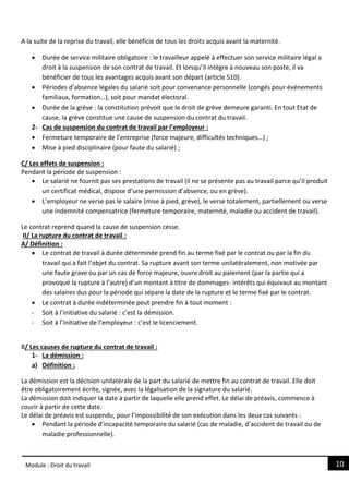 10
Module : Droit du travail
A la suite de la reprise du travail, elle bénéficie de tous les droits acquis avant la maternité.
 Durée de service militaire obligatoire : le travailleur appelé à effectuer son service militaire légal a
droit à la suspension de son contrat de travail. Et lorsqu’il intègre à nouveau son poste, il va
bénéficier de tous les avantages acquis avant son départ (article 510).
 Périodes d’absence légales du salarié soit pour convenance personnelle (congés pour événements
familiaux, formation…), soit pour mandat électoral.
 Durée de la grève : la constitution prévoit que le droit de grève demeure garanti. En tout Etat de
cause, la grève constitue une cause de suspension du contrat du travail.
2- Cas de suspension du contrat de travail par l’employeur :
 Fermeture temporaire de l’entreprise (force majeure, difficultés techniques…) ;
 Mise à pied disciplinaire (pour faute du salarié) ;
C/ Les effets de suspension :
Pendant la période de suspension :
 Le salarié ne fournit pas ses prestations de travail (il ne se présente pas au travail parce qu’il produit
un certificat médical, dispose d’une permission d’absence, ou en grève).
 L’employeur ne verse pas le salaire (mise à pied, grève), le verse totalement, partiellement ou verse
une indemnité compensatrice (fermeture temporaire, maternité, maladie ou accident de travail).
Le contrat reprend quand la cause de suspension cesse.
II/ La rupture du contrat de travail :
A/ Définition :
 Le contrat de travail à durée déterminée prend fin au terme fixé par le contrat ou par la fin du
travail qui a fait l’objet du contrat. Sa rupture avant son terme unilatéralement, non motivée par
une faute grave ou par un cas de force majeure, ouvre droit au paiement (par la partie qui a
provoqué la rupture à l’autre) d’un montant à titre de dommages- intérêts qui équivaut au montant
des salaires dus pour la période qui sépare la date de la rupture et le terme fixé par le contrat.
 Le contrat à durée indéterminée peut prendre fin à tout moment :
- Soit à l’initiative du salarié : c’est la démission.
- Soit à l’initiative de l’employeur : c’est le licenciement.
B/ Les causes de rupture du contrat de travail :
1- La démission :
a) Définition :
La démission est la décision unilatérale de la part du salarié de mettre fin au contrat de travail. Elle doit
être obligatoirement écrite, signée, avec la légalisation de la signature du salarié.
La démission doit indiquer la date à partir de laquelle elle prend effet. Le délai de préavis, commence à
courir à partir de cette date.
Le délai de préavis est suspendu, pour l’impossibilité de son exécution dans les deux cas suivants :
 Pendant la période d’incapacité temporaire du salarié (cas de maladie, d’accident de travail ou de
maladie professionnelle).
 