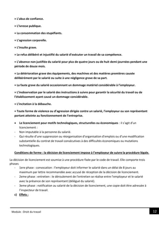 12
Module : Droit du travail
× L’abus de confiance.
× L’ivresse publique.
× La consommation des stupéfiants.
× L’agression corporelle.
× L’insulte grave.
× Le refus délibéré et injustifié du salarié d’exécuter un travail de sa compétence.
× L’absence non justifiée du salarié pour plus de quatre jours ou de huit demi-journées pendant une
période de douze mois.
× La détérioration grave des équipements, des machines et des matières premières causée
délibérément par le salarié ou suite à une négligence grave de sa part.
× La faute grave du salarié occasionnant un dommage matériel considérable à l’employeur.
× L’inobservation par le salarié des instructions à suivre pour garantir la sécurité du travail ou de
l’établissement ayant causé un dommage considérable.
× L’incitation à la débauche.
× Toute forme de violence ou d’agression dirigée contre un salarié, l’employeur ou son représentant
portant atteinte au fonctionnement de l’entreprise.
 Le licenciement pour motifs technologiques, structurelles ou économiques : il s’agit d’un
licenciement :
- Non imputable à la personne du salarié.
- Qui résulte d’une suppression ou réorganisation d’organisation d’emplois ou d’une modification
substantielle du contrat de travail consécutives à des difficultés économiques ou mutations
technologiques.
Conditions de forme : la décision de licenciement impose à l’employeur de suivre la procédure légale.
La décision de licenciement est soumise à une procédure fixée par le code de travail. Elle comporte trois
phases
- 1ere phase : convocation : l’employeur doit informer le salarié dans un délai de 8 jours au
maximum par lettre recommandée avec accusé de réception de la décision de licenciement.
- 2eme phase : entretien : le déroulement de l’entretien se réalise entre l’employeur et le salarié
avec la présence de son représentant (délégué du salarié).
- 3eme phase : notification au salarié de la décision de licenciement, une copie doit être adressée à
l’inspecteur de travail.
c) Effets :
 