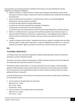 13
Module : Droit du travail
Le licenciement, qu’il soit prononcé pour motif personnel ou pour une cause économique crée des
obligations à la charge de l’employeur :
 Observer le préavis : le salarié a droit à un préavis que l’employeur doit observer sauf en cas de
faute grave ou de force majeur. Ce délai court à partir du lendemain de la notification de la décision
de licenciement.
 Payer les indemnités de licenciement : le salarié licencié a droit à une indemnité légale de
licenciement, mais sous certaines conditions :
- Le contrat de travail doit être à durée indéterminée.
- La rupture du contrat de travail doit être imputable à l’employeur.
- Le licenciement ne doit pas être lié à une faute grave.
- Le salarié doit avoir une ancienneté d’au moins 6 mois de travail effectif dans la même entreprise.
 Délivrer le certificat de travail : quel que soit le motif de la cessation de la relation de travail, ce
document doit être délivré au salarié dans un délai de 8 jours. Il doit obligatoirement indiquer la
date de l’entrée du salarié dans l’entreprise, celle de sa sortie et les postes de travail qu’il a
occupés.
 Liquider le solde pour tout compte : l’employeur doit verser au salarié, à son départ tous ses droits
à titre de salaires, congés payés, indemnités…Le salarié a l’obligation de lui délivrer un « reçu pour
solde de tout compte » signer, par lequel il reconnait avoir reçu les sommes qui lui sont dues.
N.B :
1°/ Le préavis : articles 43 à 51 :
Le CDI peut cesser sous réserve des dispositions relatives au délai de préavis. Soit par la volonté de
l’entreprise, soit par la volonté du salarié.
Le préavis n’est du qu’en absence de faute grave, le délai de préavis commence à courir le lendemain
de la notification de la décision de mettre fin au contrat.
Article 49 du code de travail stipule : en vue de la recherche d’un autre emploi, le salarié bénéficie
pendant le délai de préavis, de permissions d’absence rémunérées comme temps de travail effectif,
soit 2 heures par jour sans excéder 8heures dans une même semaine ou 30 heures dans une même
période de 30 jours consécutifs.
La durée de préavis pour le CDI, quel que soit le mode de rémunération, est fixée selon la qualification
et l’ancienneté du salarié :
 Pour les cadres et assimilés selon leur ancienneté :
- Moins de 1 an : 1 mois.
- De 1 à 5ans : 2mois.
- Plus de 5ans : 3mois.
 Pour les ouvriers et les employés selon leur ancienneté :
- Moins de 1 an : 8 jours.
- De 1 à 5ans : 1 mois.
 