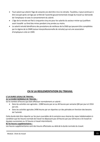 15
Module : Droit du travail
 Tout salarié qui atteint l’âge de soixante ans doit être mis à la retraite. Toutefois, il peut continuer à
être occupé après cet âge par arrêté de l’autorité gouvernementale chargé du travail sur demande
de l’employeur et avec le consentement du salarié.
 L’âge de la retraite est fixé à cinquante-cinq ans pour les salariés du secteur minier qui justifient
avoir travaillé au fond des mines pendant cinq années au moins.
 Le salarié retraité bénéficiera des prestations de vieillesse de la CNSS qui peuvent être complétées
par le régime de la CIMR (caisse interprofessionnelle de retraite) qui est une association
d’employeurs crée en 1949.
CH IV LA REGLEMENTATION DU TRAVAIL
I/ LA DUREE LEGALE DE TRAVAIL :
A/ LA DUREE NORMALE DE TRAVAIL :
Est le nombre d’heures que doit effectuer normalement un salarié :
 Dans les activités non agricoles : 2288 heures par an ou 44 heures par semaine (8H par jour et 191H
par an).
 Dans les activités agricoles 2496 heures par an réparties sur des périodes en fonction des besoins
de l’activité.
Cette durée doit être répartie sur les jours ouvrables de la semaine sous réserve du repos hebdomadaire à
condition que les heures normale de travail ne dépassant pas 10 heures par jour (8 heures si le travail en
équipes successives ou 12 heures si travail intermittent).
B/ les heures supplémentaires :
Les heures supplémentaires sont des heures effectuées au-delà de la durée normale du travail.
 
