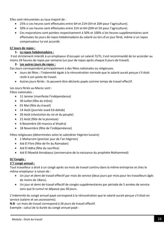 16
Module : Droit du travail
Elles sont rémunérées au taux majoré de :
 25% si ces heures sont effectuées entre 6H et 21H (5H et 20H pour l’agriculture).
 50% si ces heures sont effectuées entre 21H et 6H (20H et 5H pour l’agriculture).
 Ces majorations sont portées respectivement à 50% et 100% si les heures supplémentaires sont
effectuées les jours de repos hebdomadaire du salarié ou lors d’un jour férié, même si un repos
compensateur lui est accordé.
C/ Jours de repos :
1- Le repos hebdomadaire :
Il est strictement interdit à un employeur d’occuper un salarié 7J/7J, il est recommandé de lui accorder au
moins 24 heures de repos par semaine (un jour de repos après chaque 6 jours de travail).
2- Les autres jours de repos :
Ces Jours correspondent principalement à des fêtes nationales ou religieuses.
 Jours de fêtes : l’indemnité égale à la rémunération normale que le salarié aurait perçue s’il était
resté à son poste de travail.
 Autres jours fériés : ils peuvent être déclarés payés comme temps de travail effectif.
Les Jours fériés au Maroc sont :
Fêtes nationales :
 11 Janvier (manifeste l’indépendance)
 30 Juillet (fête du trône)
 01 Mai (fête du travail)
 14 Août (journée oued Ed-dahab)
 20 Août (révolution du roi et du peuple)
 21 Août (fête de la jeunesse)
 6 Novembre (Al massira al khadra)
 18 Novembre (fête de l’indépendance)
Fêtes religieuses (déterminées selon le calendrier hégirien lunaire)
 1 Moharrem (premier jour de l’an hégirien)
 Aid El Fitre (fête de fin du Ramadan)
 Aid El Adha (fête du sacrifice)
 Aid El Mawlid Annabaoui (anniversaire de la naissance du prophète Mohammed)
D/ Congés :
1°/ congé annuel :
Tout travailleur a droit à un congé après six mois de travail continu dans la même entreprise et chez le
même employeur à raison de :
 Un jour et demi de travail effectif par mois de service (deux jours par mois pour les travailleurs âgés
de moins de 18ans).
 Un jour et demi de travail effectif de congés supplémentaires par période de 5 années de service
sans que le cumul ne dépasse pas 30 jours.
L’indemnité du congé annuel payé correspond à la rémunération que le salarié aurait perçue s’il était en
service (salaire et ses accessoires).
N.B : un mois de travail correspond à 26 jours de travail effectif.
Exemple : calcul de la durée du congé annuel payé :
 