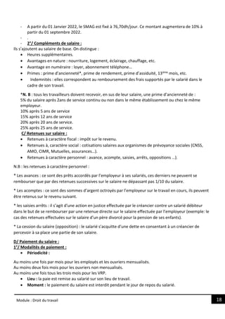 18
Module : Droit du travail
- A partir du 01 Janvier 2022, le SMAG est fixé à 76,70dh/jour. Ce montant augmentera de 10% à
partir du 01 septembre 2022.
- .
- 2°/ Compléments de salaire :
Ils s’ajoutent au salaire de base. On distingue :
 Heures supplémentaires.
 Avantages en nature : nourriture, logement, éclairage, chauffage, etc.
 Avantage en numéraire : loyer, abonnement téléphone…
 Primes : prime d’ancienneté*, prime de rendement, prime d’assiduité, 13ème mois, etc.
 Indemnités : elles correspondent au remboursement des frais supportés par le salarié dans le
cadre de son travail.
*N. B : tous les travailleurs doivent recevoir, en sus de leur salaire, une prime d’ancienneté de :
5% du salaire après 2ans de service continu ou non dans le même établissement ou chez le même
employeur.
10% après 5 ans de service
15% après 12 ans de service
20% après 20 ans de service.
25% après 25 ans de service.
C/ Retenues sur salaire :
 Retenues à caractère fiscal : impôt sur le revenu.
 Retenues à, caractère social : cotisations salaires aux organismes de prévoyance sociales (CNSS,
AMO, CIMR, Mutuelles, assurances…).
 Retenues à caractère personnel : avance, acompte, saisies, arrêts, oppositions …).
N.B : les retenues à caractère personnel :
* Les avances : ce sont des prêts accordés par l’employeur à ses salariés, ces derniers ne peuvent se
rembourser que par des retenues successives sur le salaire ne dépassant pas 1/10 du salaire.
* Les acomptes : ce sont des sommes d’argent octroyés par l’employeur sur le travail en cours, ils peuvent
être retenus sur le revenu suivant.
* les saisies arrêts : il s’agit d’une action en justice effectuée par le créancier contre un salarié débiteur
dans le but de se rembourser par une retenue directe sur le salaire effectuée par l’employeur (exemple: le
cas des retenues effectuées sur le salaire d’un père divorcé pour la pension de ses enfants).
* La cession du salaire (opposition) : le salarié s’acquitte d’une dette en consentant à un créancier de
percevoir à sa place une partie de son salaire.
D/ Paiement du salaire :
1°/ Modalités de paiement :
 Périodicité :
Au moins une fois par mois pour les employés et les ouvriers mensualisés.
Au moins deux fois mois pour les ouvriers non mensualisés.
Au moins une fois tous les trois mois pour les VRP.
 Lieu : la paie est remise au salarié sur son lieu de travail.
 Moment : le paiement du salaire est interdit pendant le jour de repos du salarié.
 