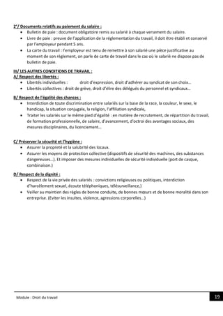 19
Module : Droit du travail
2°/ Documents relatifs au paiement du salaire :
 Bulletin de paie : document obligatoire remis au salarié à chaque versement du salaire.
 Livre de paie : preuve de l’application de la réglementation du travail, il doit être établi et conservé
par l’employeur pendant 5 ans.
 La carte du travail : l’employeur est tenu de remettre à son salarié une pièce justificative au
moment de son règlement, on parle de carte de travail dans le cas où le salarié ne dispose pas de
bulletin de paie.
III/ LES AUTRES CONDITIONS DE TRAVAIL :
A/ Respect des libertés :
 Libertés individuelles : droit d’expression, droit d’adhérer au syndicat de son choix…
 Libertés collectives : droit de grève, droit d’élire des délégués du personnel et syndicaux…
B/ Respect de l’égalité des chances :
 Interdiction de toute discrimination entre salariés sur la base de la race, la couleur, le sexe, le
handicap, la situation conjugale, la religion, l’affiliation syndicale,
 Traiter les salariés sur le même pied d’égalité : en matière de recrutement, de répartition du travail,
de formation professionnelle, de salaire, d’avancement, d’octroi des avantages sociaux, des
mesures disciplinaires, du licenciement…
C/ Préserver la sécurité et l’hygiène :
 Assurer la propreté et la salubrité des locaux.
 Assurer les moyens de protection collective (dispositifs de sécurité des machines, des substances
dangereuses…). Et imposer des mesures individuelles de sécurité individuelle (port de casque,
combinaison.)
D/ Respect de la dignité :
 Respect de la vie privée des salariés : convictions religieuses ou politiques, interdiction
d’harcèlement sexuel, écoute téléphoniques, télésurveillance,)
 Veiller au maintien des règles de bonne conduite, de bonnes mœurs et de bonne moralité dans son
entreprise. (Eviter les insultes, violence, agressions corporelles…)
 