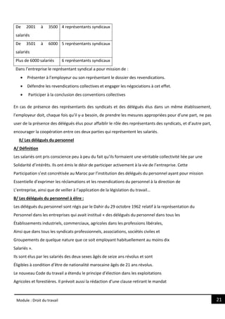 21
Module : Droit du travail
De 2001 à 3500
salariés
4 représentants syndicaux
De 3501 à 6000
salariés
5 représentants syndicaux
Plus de 6000 salariés 6 représentants syndicaux
Dans l’entreprise le représentant syndical a pour mission de :
 Présenter à l’employeur ou son représentant le dossier des revendications.
 Défendre les revendications collectives et engager les négociations à cet effet.
 Participer à la conclusion des conventions collectives
En cas de présence des représentants des syndicats et des délégués élus dans un même établissement,
l’employeur doit, chaque fois qu’il y-a besoin, de prendre les mesures appropriées pour d’une part, ne pas
user de la présence des délégués élus pour affaiblir le rôle des représentants des syndicats, et d’autre part,
encourager la coopération entre ces deux parties qui représentent les salariés.
II/ Les délégués du personnel
A/ Définition
Les salariés ont pris conscience peu à peu du fait qu’ils formaient une véritable collectivité liée par une
Solidarité d’intérêts. Ils ont émis le désir de participer activement à la vie de l’entreprise. Cette
Participation s’est concrétisée au Maroc par l’institution des délégués du personnel ayant pour mission
Essentielle d’exprimer les réclamations et les revendications du personnel à la direction de
L’entreprise, ainsi que de veiller à l’application de la législation du travail…
B/ Les délégués du personnel à élire :
Les délégués du personnel sont régis par le Dahir du 29 octobre 1962 relatif à la représentation du
Personnel dans les entreprises qui avait institué « des délégués du personnel dans tous les
Établissements industriels, commerciaux, agricoles dans les professions libérales,
Ainsi que dans tous les syndicats professionnels, associations, sociétés civiles et
Groupements de quelque nature que ce soit employant habituellement au moins dix
Salariés ».
Ils sont élus par les salariés des deux sexes âgés de seize ans révolus et sont
Éligibles à condition d’être de nationalité marocaine âgés de 21 ans révolus.
Le nouveau Code du travail a étendu le principe d’élection dans les exploitations
Agricoles et forestières. Il prévoit aussi la rédaction d’une clause retirant le mandat
 