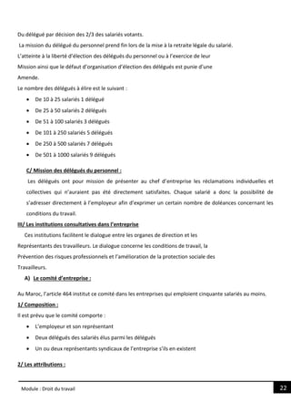 22
Module : Droit du travail
Du délégué par décision des 2/3 des salariés votants.
La mission du délégué du personnel prend fin lors de la mise à la retraite légale du salarié.
L’atteinte à la liberté d’élection des délégués du personnel ou à l’exercice de leur
Mission ainsi que le défaut d’organisation d’élection des délégués est punie d’une
Amende.
Le nombre des délégués à élire est le suivant :
 De 10 à 25 salariés 1 délégué
 De 25 à 50 salariés 2 délégués
 De 51 à 100 salariés 3 délégués
 De 101 à 250 salariés 5 délégués
 De 250 à 500 salariés 7 délégués
 De 501 à 1000 salariés 9 délégués
C/ Mission des délégués du personnel :
Les délégués ont pour mission de présenter au chef d’entreprise les réclamations individuelles et
collectives qui n’auraient pas été directement satisfaites. Chaque salarié a donc la possibilité de
s’adresser directement à l’employeur afin d’exprimer un certain nombre de doléances concernant les
conditions du travail.
III/ Les institutions consultatives dans l’entreprise
Ces institutions facilitent le dialogue entre les organes de direction et les
Représentants des travailleurs. Le dialogue concerne les conditions de travail, la
Prévention des risques professionnels et l’amélioration de la protection sociale des
Travailleurs.
A) Le comité d’entreprise :
Au Maroc, l’article 464 institut ce comité dans les entreprises qui emploient cinquante salariés au moins.
1/ Composition :
Il est prévu que le comité comporte :
 L’employeur et son représentant
 Deux délégués des salariés élus parmi les délégués
 Un ou deux représentants syndicaux de l’entreprise s’ils en existent
2/ Les attributions :
 