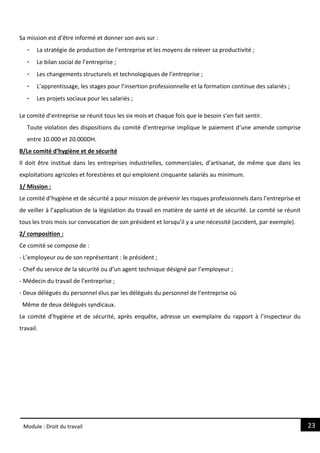 23
Module : Droit du travail
Sa mission est d’être informé et donner son avis sur :
- La stratégie de production de l’entreprise et les moyens de relever sa productivité ;
- Le bilan social de l’entreprise ;
- Les changements structurels et technologiques de l’entreprise ;
- L’apprentissage, les stages pour l’insertion professionnelle et la formation continue des salariés ;
- Les projets sociaux pour les salariés ;
Le comité d’entreprise se réunit tous les six mois et chaque fois que le besoin s’en fait sentir.
Toute violation des dispositions du comité d’entreprise implique le paiement d’une amende comprise
entre 10.000 et 20.000DH.
B/Le comité d’hygiène et de sécurité
Il doit être institué dans les entreprises industrielles, commerciales, d’artisanat, de même que dans les
exploitations agricoles et forestières et qui emploient cinquante salariés au minimum.
1/ Mission :
Le comité d’hygiène et de sécurité a pour mission de prévenir les risques professionnels dans l’entreprise et
de veiller à l’application de la législation du travail en matière de santé et de sécurité. Le comité se réunit
tous les trois mois sur convocation de son président et lorsqu’il y a une nécessité (accident, par exemple).
2/ composition :
Ce comité se compose de :
- L’employeur ou de son représentant : le président ;
- Chef du service de la sécurité ou d’un agent technique désigné par l’employeur ;
- Médecin du travail de l’entreprise ;
- Deux délégués du personnel élus par les délégués du personnel de l’entreprise où
Même de deux délégués syndicaux.
Le comité d’hygiène et de sécurité, après enquête, adresse un exemplaire du rapport à l’inspecteur du
travail.
 