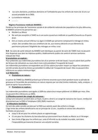 26
Module : Droit du travail
 Les soins dentaires, prothèses dentaires et l’orthodontie pour les enfants de moins de 16 ans sur
accord préalable de la CNSS.
 La lunetterie médicale.
 ………….
Régime d’assistance médicale (RAMED) :
Fondé sur les principes de l’assistance sociale et de solidarité nationale des populations les plus démunies,
le RAMED concerne les personnes qui :
 Résident au Maroc
 Ne sont pas assujettis à l’AMO ou à une autre couverture médicale en qualité d’assurés ou d’ayants
droit.
 Ont un revenu annuel inférieur ou égal à 5 650dh par personne composant le ménage en milieu
urbain. Des variables liées aux conditions de vie, aux revenus déclarés et aux éléments du
patrimoine précisent l’éligibilité des ménages en milieu rural.
N.B : les soins de santé relevant du RAMED sont identiques au panier de soins de l’AMO mais ne peuvent
être dispensés que dans les hôpitaux publics, établissements publics de santé et services sanitaires
relevant de l’Etat.
b) prestations en espèces :
Pour prétendre aux indemnités journalières lors d’un premier arrêt de travail, l’assuré salarié doit justifier
de 54 jours de cotisations au cours des 6 mois civils précédant l’incapacité de travail.
Les indemnités journalières correspondent aux 2/3 du salaire journalier moyen sur lequel les cotisations
ont été versées durant les 6mois qui précédent le début de l’incapacité de travail. Elles ne peuvent être
inférieures au salaire minimum légal.
1.2/ Maternité :
a) Prestations en nature :
Le panier de l’AMO (ou RAMED) prévoit que la femme enceinte ouvre droit pendant toute sa période de
grossesse à l’ensemble des prestations en nature requises par son état (visites médicales, radio, analyses…)
avant et après l’accouchement.
b) Prestations en espèces :
Les indemnités journalières sont égales à 100% du salaire brut moyen plafonné à 6 000dh par mois. Elles
ne peuvent être inférieures au SMIG.
1.3/Remboursement des congés de naissance :
Lorsqu’une naissance survient dans un foyer, le père a droit à un congé de naissance de 3 jours, remboursé
directement par la CNSS à l’employeur (692,30dh) maximum.
2/ Allocations familiales :
Ce sont des aides sociales versées par la CNSS aux salariés ayant des enfants à charge.
L’âge limite des enfants bénéficiaires est en principe de 12 ans ; toutefois le service des allocations
familiales est poursuivi :
 Jusqu’à 18 ans pour les enfants placés en apprentissage.
 21 ans pour les titulaires du baccalauréat qui poursuivent leurs études au Maroc ou à l’étranger.
 Sans limite d’âge pour les enfants qui, suite d’infirmité ou de maladie incurable, sont dans
l’impossibilité permanente d’exercer une activité lucrative.
 