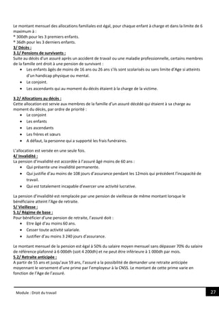 27
Module : Droit du travail
Le montant mensuel des allocations familiales est égal, pour chaque enfant à charge et dans la limite de 6
maximum à :
® 300dh pour les 3 premiers enfants.
® 36dh pour les 3 derniers enfants.
3/ Décès :
3.1/ Pensions de survivants :
Suite au décès d’un assuré après un accident de travail ou une maladie professionnelle, certains membres
de la famille ont droit à une pension de survivant :
 Les enfants âgés de moins de 16 ans ou 26 ans s’ils sont scolarisés ou sans limite d’Age si atteints
d’un handicap physique ou mental.
 Le conjoint.
 Les ascendants qui au moment du décès étaient à la charge de la victime.
3.2/ Allocations au décès :
Cette allocation est servie aux membres de la famille d’un assuré décédé qui étaient à sa charge au
moment du décès, par ordre de priorité :
 Le conjoint
 Les enfants
 Les ascendants
 Les frères et sœurs
 A défaut, la personne qui a supporté les frais funéraires.
L’allocation est versée en une seule fois.
4/ Invalidité :
La pension d’invalidité est accordée à l’assuré âgé moins de 60 ans :
 Qui présente une invalidité permanente.
 Qui justifie d’au moins de 108 jours d’assurance pendant les 12mois qui précédent l’incapacité de
travail.
 Qui est totalement incapable d’exercer une activité lucrative.
La pension d’invalidité est remplacée par une pension de vieillesse de même montant lorsque le
bénéficiaire atteint l’Age de retraite.
5/ Vieillesse :
5.1/ Régime de base :
Pour bénéficier d’une pension de retraite, l’assuré doit :
 Etre âgé d’au moins 60 ans.
 Cesser toute activité salariale.
 Justifier d’au moins 3 240 jours d’assurance.
Le montant mensuel de la pension est égal à 50% du salaire moyen mensuel sans dépasser 70% du salaire
de référence plafonné à 6 000dh (soit 4 200dh) et ne peut être inférieure à 1 000dh par mois.
5.2/ Retraite anticipée :
A partir de 55 ans et jusqu’aux 59 ans, l’assuré a la possibilité de demander une retraite anticipée
moyennant le versement d’une prime par l’employeur à la CNSS. Le montant de cette prime varie en
fonction de l’Age de l’assuré.
 