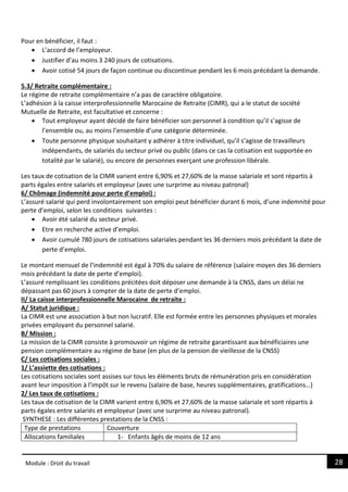 28
Module : Droit du travail
Pour en bénéficier, il faut :
 L’accord de l’employeur.
 Justifier d’au moins 3 240 jours de cotisations.
 Avoir cotisé 54 jours de façon continue ou discontinue pendant les 6 mois précédant la demande.
5.3/ Retraite complémentaire :
Le régime de retraite complémentaire n’a pas de caractère obligatoire.
L’adhésion à la caisse interprofessionnelle Marocaine de Retraite (CIMR), qui a le statut de société
Mutuelle de Retraite, est facultative et concerne :
 Tout employeur ayant décidé de faire bénéficier son personnel à condition qu’il s’agisse de
l’ensemble ou, au moins l’ensemble d’une catégorie déterminée.
 Toute personne physique souhaitant y adhérer à titre individuel, qu’il s’agisse de travailleurs
indépendants, de salariés du secteur privé ou public (dans ce cas la cotisation est supportée en
totalité par le salarié), ou encore de personnes exerçant une profession libérale.
Les taux de cotisation de la CIMR varient entre 6,90% et 27,60% de la masse salariale et sont répartis à
parts égales entre salariés et employeur (avec une surprime au niveau patronal)
6/ Chômage (indemnité pour perte d'emploi) :
L’assuré salarié qui perd involontairement son emploi peut bénéficier durant 6 mois, d’une indemnité pour
perte d’emploi, selon les conditions suivantes :
 Avoir été salarié du secteur privé.
 Etre en recherche active d’emploi.
 Avoir cumulé 780 jours de cotisations salariales pendant les 36 derniers mois précédant la date de
perte d’emploi.
Le montant mensuel de l’indemnité est égal à 70% du salaire de référence (salaire moyen des 36 derniers
mois précédant la date de perte d’emploi).
L’assuré remplissant les conditions précitées doit déposer une demande à la CNSS, dans un délai ne
dépassant pas 60 jours à compter de la date de perte d’emploi.
II/ La caisse interprofessionnelle Marocaine de retraite :
A/ Statut juridique :
La CIMR est une association à but non lucratif. Elle est formée entre les personnes physiques et morales
privées employant du personnel salarié.
B/ Mission :
La mission de la CIMR consiste à promouvoir un régime de retraite garantissant aux bénéficiaires une
pension complémentaire au régime de base (en plus de la pension de vieillesse de la CNSS)
C/ Les cotisations sociales :
1/ L’assiette des cotisations :
Les cotisations sociales sont assises sur tous les éléments bruts de rémunération pris en considération
avant leur imposition à l’impôt sur le revenu (salaire de base, heures supplémentaires, gratifications…)
2/ Les taux de cotisations :
Les taux de cotisation de la CIMR varient entre 6,90% et 27,60% de la masse salariale et sont répartis à
parts égales entre salariés et employeur (avec une surprime au niveau patronal).
SYNTHESE : Les différentes prestations de la CNSS :
Type de prestations Couverture
Allocations familiales 1- Enfants âgés de moins de 12 ans
 