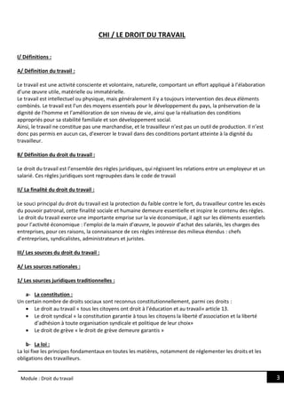 3
Module : Droit du travail
CHI / LE DROIT DU TRAVAIL
I/ Définitions :
A/ Définition du travail :
Le travail est une activité consciente et volontaire, naturelle, comportant un effort appliqué à l’élaboration
d’une œuvre utile, matérielle ou immatérielle.
Le travail est intellectuel ou physique, mais généralement il y a toujours intervention des deux éléments
combinés. Le travail est l’un des moyens essentiels pour le développement du pays, la préservation de la
dignité de l’homme et l’amélioration de son niveau de vie, ainsi que la réalisation des conditions
appropriés pour sa stabilité familiale et son développement social.
Ainsi, le travail ne constitue pas une marchandise, et le travailleur n’est pas un outil de production. Il n’est
donc pas permis en aucun cas, d’exercer le travail dans des conditions portant atteinte à la dignité du
travailleur.
B/ Définition du droit du travail :
Le droit du travail est l’ensemble des règles juridiques, qui régissent les relations entre un employeur et un
salarié. Ces règles juridiques sont regroupées dans le code de travail
II/ La finalité du droit du travail :
Le souci principal du droit du travail est la protection du faible contre le fort, du travailleur contre les excès
du pouvoir patronal, cette finalité sociale et humaine demeure essentielle et inspire le contenu des règles.
Le droit du travail exerce une importante emprise sur la vie économique, il agit sur les éléments essentiels
pour l’activité économique : l’emploi de la main d’œuvre, le pouvoir d’achat des salariés, les charges des
entreprises, pour ces raisons, la connaissance de ces règles intéresse des milieux étendus : chefs
d’entreprises, syndicalistes, administrateurs et juristes.
III/ Les sources du droit du travail :
A/ Les sources nationales :
1/ Les sources juridiques traditionnelles :
a- La constitution :
Un certain nombre de droits sociaux sont reconnus constitutionnellement, parmi ces droits :
 Le droit au travail « tous les citoyens ont droit à l’éducation et au travail» article 13.
 Le droit syndical « la constitution garantie à tous les citoyens la liberté d’association et la liberté
d’adhésion à toute organisation syndicale et politique de leur choix»
 Le droit de grève « le droit de grève demeure garantis »
b- La loi :
La loi fixe les principes fondamentaux en toutes les matières, notamment de réglementer les droits et les
obligations des travailleurs.
 