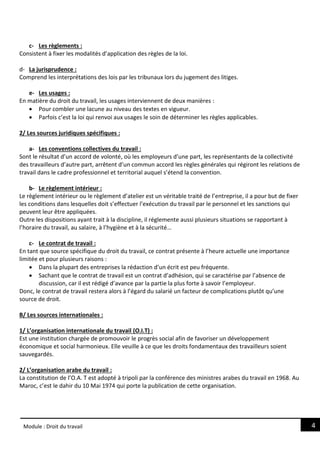 4
Module : Droit du travail
c- Les règlements :
Consistent à fixer les modalités d’application des règles de la loi.
d- La jurisprudence :
Comprend les interprétations des lois par les tribunaux lors du jugement des litiges.
e- Les usages :
En matière du droit du travail, les usages interviennent de deux manières :
 Pour combler une lacune au niveau des textes en vigueur.
 Parfois c’est la loi qui renvoi aux usages le soin de déterminer les règles applicables.
2/ Les sources juridiques spécifiques :
a- Les conventions collectives du travail :
Sont le résultat d’un accord de volonté, où les employeurs d’une part, les représentants de la collectivité
des travailleurs d’autre part, arrêtent d’un commun accord les règles générales qui régiront les relations de
travail dans le cadre professionnel et territorial auquel s’étend la convention.
b- Le règlement intérieur :
Le règlement intérieur ou le règlement d’atelier est un véritable traité de l’entreprise, il a pour but de fixer
les conditions dans lesquelles doit s’effectuer l’exécution du travail par le personnel et les sanctions qui
peuvent leur être appliquées.
Outre les dispositions ayant trait à la discipline, il réglemente aussi plusieurs situations se rapportant à
l’horaire du travail, au salaire, à l’hygiène et à la sécurité…
c- Le contrat de travail :
En tant que source spécifique du droit du travail, ce contrat présente à l’heure actuelle une importance
limitée et pour plusieurs raisons :
 Dans la plupart des entreprises la rédaction d’un écrit est peu fréquente.
 Sachant que le contrat de travail est un contrat d’adhésion, qui se caractérise par l’absence de
discussion, car il est rédigé d’avance par la partie la plus forte à savoir l’employeur.
Donc, le contrat de travail restera alors à l’égard du salarié un facteur de complications plutôt qu’une
source de droit.
B/ Les sources internationales :
1/ L’organisation internationale du travail (O.I.T) :
Est une institution chargée de promouvoir le progrès social afin de favoriser un développement
économique et social harmonieux. Elle veuille à ce que les droits fondamentaux des travailleurs soient
sauvegardés.
2/ L’organisation arabe du travail :
La constitution de l’O.A. T est adopté à tripoli par la conférence des ministres arabes du travail en 1968. Au
Maroc, c’est le dahir du 10 Mai 1974 qui porte la publication de cette organisation.
 