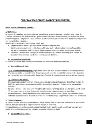 5
Module : Droit du travail
CH II/ LA CREATION DES RAPPORTS DU TRAVAIL :
I/ NOTION DE CONTRAT DE TRAVAIL :
A/ Définition :
Le contrat de travail est une convention par laquelle une personne appelée « employé » ou « salarié »
s’engage à accomplir des actes matériels, généralement de nature professionnelle, au profit d’une autre
personne appelée « employeur » ou « patron », et à travailler sous la subordination de celui-ci, moyennant
une rémunération « salaire ».
Les éléments constituants le contrat de travail sont :
 La prestation de travail : qui peut être manuelle ou intellectuelle.
 La rémunération du travail : est indispensable pour qu’il y ait contrat de travail, elle peut être
versée en espèces ou revêtir la forme d’avantages en nature, en partie ou même en totalité.
 Le lien de subordination juridique et non économique : qui permet de distinguer le contrat de
travail d’autres contrats : contrat de société, contrat de loyer…
B/ Les conditions de validité :
La validité du contrat de travail est subordonnée aux conditions de fond et de forme.
a- Les conditions de fond :
1/ Le consentement des parties : il peut être donné par écrit ou verbalement, ou résulter seulement
d’un accord tacite. La volonté réelle de contracter doit avoir été exercée librement, c'est-à-dire sans
être entachée, sous peine de nullité du contrat, d’un vice de consentement : erreur, dol, ou violence.
2/ La capacité des parties :
Bien que le contrat de travail soit valable, les parties doivent avoir la capacité de s’obliger (article 25
DOC), les contrats conclus par des incapables peuvent être valables ? Cela concerne les deux cas
suivants :
 Le salarié mineur : celui-ci ne peut être admis à travailler avant l’âge de 15 ans. Par conséquent, avant
15 ans aucun contrat ne peut être conclu ni par le mineur, ni par son représentant légal.
 La femme marié : l’article 9 prévoit le droit de la femme de conclure le contrat de travail sans, bien
entendu, le consentement de son mari. C’est une liberté totale qui lui permet d’exercer une profession.
3/ L’objet et la cause :
Le contrat ne peut avoir pour objet l’exercice d’une activité contraire à l’ordre, à la morale et aux bonnes
mœurs, il en serait ainsi d’un emploi dans une maison de tolérance.
Il ne peut également contenir des clauses contraires à l’ordre public : serait annulée par exemple une
clause de non affiliation syndicale, ou fixant un salaire inférieur au SMIG.
b- Les conditions de forme :
 