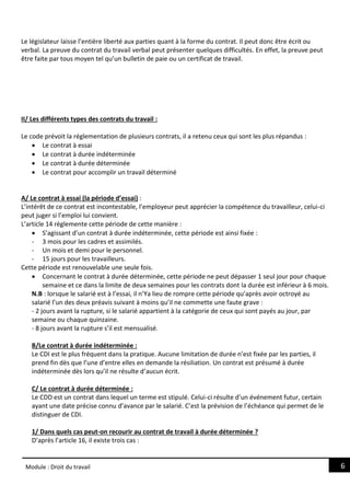 6
Module : Droit du travail
Le législateur laisse l’entière liberté aux parties quant à la forme du contrat. Il peut donc être écrit ou
verbal. La preuve du contrat du travail verbal peut présenter quelques difficultés. En effet, la preuve peut
être faite par tous moyen tel qu’un bulletin de paie ou un certificat de travail.
II/ Les différents types des contrats du travail :
Le code prévoit la réglementation de plusieurs contrats, il a retenu ceux qui sont les plus répandus :
 Le contrat à essai
 Le contrat à durée indéterminée
 Le contrat à durée déterminée
 Le contrat pour accomplir un travail déterminé
A/ Le contrat à essai (la période d’essai) :
L’intérêt de ce contrat est incontestable, l’employeur peut apprécier la compétence du travailleur, celui-ci
peut juger si l’emploi lui convient.
L’article 14 règlemente cette période de cette manière :
 S’agissant d’un contrat à durée indéterminée, cette période est ainsi fixée :
- 3 mois pour les cadres et assimilés.
- Un mois et demi pour le personnel.
- 15 jours pour les travailleurs.
Cette période est renouvelable une seule fois.
 Concernant le contrat à durée déterminée, cette période ne peut dépasser 1 seul jour pour chaque
semaine et ce dans la limite de deux semaines pour les contrats dont la durée est inférieur à 6 mois.
N.B : lorsque le salarié est à l’essai, il n’Ya lieu de rompre cette période qu’après avoir octroyé au
salarié l’un des deux préavis suivant à moins qu’il ne commette une faute grave :
- 2 jours avant la rupture, si le salarié appartient à la catégorie de ceux qui sont payés au jour, par
semaine ou chaque quinzaine.
- 8 jours avant la rupture s’il est mensualisé.
B/Le contrat à durée indéterminée :
Le CDI est le plus fréquent dans la pratique. Aucune limitation de durée n’est fixée par les parties, il
prend fin dès que l’une d’entre elles en demande la résiliation. Un contrat est présumé à durée
indéterminée dès lors qu’il ne résulte d’aucun écrit.
C/ Le contrat à durée déterminée :
Le CDD est un contrat dans lequel un terme est stipulé. Celui-ci résulte d’un événement futur, certain
ayant une date précise connu d’avance par le salarié. C’est la prévision de l’échéance qui permet de le
distinguer de CDI.
1/ Dans quels cas peut-on recourir au contrat de travail à durée déterminée ?
D’après l’article 16, il existe trois cas :
 