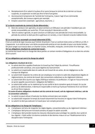 7
Module : Droit du travail
 Remplacement d’un salarié à la place d’un autre lorsque le contrat de ce dernier se trouve
suspendu, la suspension ne doit pas être le fait d’une grève.
 Accroissement temporaire de l’activité de l’entreprise, il peut s’agir d’une commande
exceptionnelle, des travaux urgents par exemple.
 Emplois saisonniers (exemple : agriculture, tourisme…)
2/ La durée maximale du contrat à durée déterminée :
 Dans les secteurs non agricoles, on peut conclure un CDD pour une période n’excédant pas une
année renouvelable une seule fois. S’il est reconduit il deviendra un CDI.
 Dans le secteur agricole, on peut conclure un CDD pour une période de 6 mois renouvelable. La
période du contrat ne doit pas être supérieure à 2 années, si non il devient à durée indéterminée.
D/ Le contrat pour accomplir un travail déterminé (CTD) :
C’est un contrat de type nouveau que l’article 16 prévoit. C’est un contrat mixte entre un CDD et un CDI, il
s’apparente à un contrat pour une tâche occasionnelle précise et non durable et pour une durée limitée.
On peut songer aux travaux dans un chantier (route, immeuble, mosquée, construction d’un barrage… etc.)
III/ Les obligations résultant du contrat de travail :
Le contrat de travail met à la charge des deux parties un certain nombre d’obligations et ce dans les articles
20 et suivant :
A/ Les obligations qui sont à la charge du salarié
Les obligations résultant de la loi :
 le salarié doit être capable d’exécuter le travail qui fait l’objet du contrat : l’insuffisance
professionnelle constitue, une cause légitime du licenciement.
 Le salarié est responsable dans le cadre de son travail de ses actes, de ses négligences ou du
manque de diligence.
 Le salarié doit respecter les ordres de son employeur et ce dans le cadre des dispositions légales et
réglementaires, du contrat de travail, des conventions collectives ou du règlement intérieur.
 Le salarié doit être soumis aux règles d’éthique relatives à la profession. Il s’agit en l’occurrence de
ce qu’on appelle couramment « obligation de fidélité ».
 Le salarié doit veiller sur le matériel qui lui est confié et de le remettre après le travail. En cas de
perte ou de détérioration, il demeure responsable à moins qu’il preuve l’existence d’un cas fortuit
ou d’une force majeure.
En outre d’autres obligations résultent soit du contrat de travail, soit du règlement intérieur, soit de
la convention collective :
 le salarié ne peut refuser d’exécuter les tâches entrant dans son emploi.
 Le salarié doit respecter le temps du travail notamment les horaires en vigueur dans l’entreprise.
 Le salarié ne doit pas exécuter le travail pour son compte personnel.
B/ Les obligations à la charge de l’employeur :
 L’employeur est tenu de respecter les règles légales, conventionnelles ou du règlement intérieur.
 L’employeur doit procurer le travail convenu et payer le salaire accordé.
 L’employeur doit prendre toutes les mesures nécessaires pour protéger les salariés, leur santé et
leur dignité : il doit veiller à la bonne conduite et des bonnes mœurs et sur l’établissement de la
discipline dans l’entreprise.
 