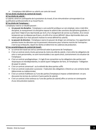 8
Module : Droit du travail
 L’employeur doit délivrer au salarié une carte de travail.
IV/ Les droits résultant du contrat de travail :
A/ Les droits du salarié :
Le salarié a droit en contrepartie de la prestation du travail, d’une rémunération correspondant à sa
qualification professionnelle et au travail fourni.
B/ Les droits de l’employeur :
L’employeur exerce un double pouvoir :
 Un pouvoir de discipline : l’employeur a une autorité juridique sur son employé, celui-ci doit être
discipliné, le manquement à la discipline expose le salarié à des sanctions disciplinaires graduées. Il
peut faire l’objet d’une réprimande par écrit, d’un changement de service ou d’atelier, d’un renvoi
temporaire qui ne dépasse pas 8 jours, et enfin d’un renvoi définitif. (deux réprimandes dans une
même période d’un mois peuvent motiver le renvoi définitif du salarié).
 Le pouvoir de direction : l’employeur exerce le pouvoir de diriger son entreprise, il lui appartient de
prendre toutes les décisions qui lui paraissent nécessaires pour la bonne marche de l’entreprise :
c’est lui qui embauche, réparti les tâches et détermine les cadences de production.
V/ Les caractéristiques du contrat de travail :
 Le contrat de travail est civil ou commercial selon la personne de l’employeur.
 C’est un contrat conclu intuitu personae du moins du côté du salarié, c’est-à-dire les obligations de
celui-ci sont personnelles, ne sont transmissibles à ses ayants droit, contrairement à la situation de
l’employeur.
 C’est un contrat synallagmatique : il s’agit d’une convention ou les obligations des parties sont
réciproques et interdépendantes, le salarié ayant l’obligation de faire, et l’employeur l’obligation
de payer le salaire.
 C’est un contrat consensuel : ou la volonté des deux parties suffit.
 C’est un contrat à exécution successive : l’exécution des obligations s’étend sur une certaine durée
(déterminée ou indéterminée).
 C’est un contrat d’adhésion ou l’une des parties (l’employeur) impose unilatéralement et sans
discussion les termes du contrat à l’autre partie (le salarié).
 C’est un contrat à titre onéreux ou l’une des parties (le salarié) offre un service en contrepartie
d’une rémunération (salaire).
 