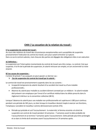 9
Module : Droit du travail
CHIII / La cessation de la relation du travail :
I/ La suspension du contrat de travail :
Au cours des relations du travail des circonstances exceptionnelles sont susceptibles de suspendre
provisoirement l’exécution du contrat du travail, sans pour autant entrainer sa rupture.
Dans ce cas le contrat subsiste, mais chacune des parties est dégagée des obligations liées à son exécution
A/ Définition :
La suspension est l’interruption momentanée du contrat de travail sans être rompu. Le contrat n’est que
suspendu. A la fin de la période de suspension, le salarié retrouve son emploi, et son ancienneté lui reste
acquise.
B/ Les causes de suspension :
L’article 32 prévoit 7 cas auxquels on peut ajouter un dernier cas :
1- Cas de suspension du contrat de travail par le salarié :
Le contrat de travail est provisoirement suspendu dans les cas suivants :
 Incapacité temporaire du salarié résultant d’un accident de travail ou d’une maladie
professionnelle ;
 Absence du salarié pour maladie ou accident dûment constaté par un médecin : le salarié malade
doit prévenir son employeur par l’envoi d’un certificat médical dans les délais prescrits dans le
règlement intérieur ou la convention collective (48 H).
Lorsque l’absence du salarié pour une maladie non professionnelle est supérieure à 180 jours continus
pendant une période de 365 jours, ou bien lorsque le travailleur devient inapte à exercer ses fonctions,
l’employeur considère le travailleur comme démissionnaire (article 272).
 Période qui précède et suit l’accouchement : la maternité, la femme enceinte a le droit de
suspendre son contrat de travail pendant 14 semaines : 7 semaines avant la date probable de
l’accouchement et se termine 7 semaines après l’accouchement. Cette période peut être prolongée
et ce dans la limite de 8 semaines avant l’accouchement et 14 semaines après.
 