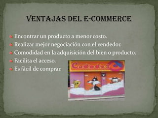 VENTAJAS DEL E-COMMERCEEncontrar un producto a menor costo.Realizar mejor negociación con el vendedor.Comodidad en la adquisición del bien o producto.Facilita el acceso.Es fácil de comprar.