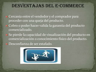 DESVENTAJAS DEL E-COMMERCECercanía entre el vendedor y el comprador para proceder con una queja del producto.Cobro o poder hacer valida la garantía del producto comercializado.Se pierde la capacidad de visualización del producto en comercialización o conocimiento físico del producto.Desconfianza de ser estafado.