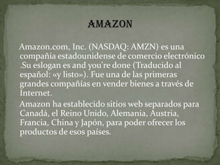 AMAZONAmazon.com, Inc. (NASDAQ: AMZN) es una compañía estadounidense de comercio electrónico .Su eslogan es and you're done (Traducido al español: «y listo»). Fue una de las primeras grandes compañías en vender bienes a través de Internet.    Amazon ha establecido sitios web separados para Canadá, el Reino Unido, Alemania, Austria, Francia, China y Japón, para poder ofrecer los productos de esos países.