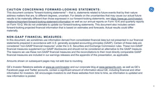 CAUTION CONCERNING FORWARD-LOOKING STATEMENTS:
This document contains "forward-looking statements" – that is, statements related to future events that by their nature
address matters that are, to different degrees, uncertain. For details on the uncertainties that may cause our actual future
results to be materially different than those expressed in our forward-looking statements, see https://www.ge.com/investor-
relations/important-forward-looking-statement-information as well as our annual reports on Form 10-K and quarterly reports
on Form 10-Q. We do not undertake to update our forward-looking statements. This document also includes certain
forward-looking projected financial information that is based on estimates and forecasts. Actual results could differ
materially.
NON-GAAP FINANCIAL MEASURES:
In this document, we sometimes use information derived from consolidated financial data but not presented in our financial
statements prepared in accordance with U.S. generally accepted accounting principles (GAAP). Certain of these data are
considered “non-GAAP financial measures” under the U.S. Securities and Exchange Commission rules. These non-GAAP
financial measures supplement our GAAP disclosures and should not be considered an alternative to the GAAP measure.
The reasons we use these non-GAAP financial measures and the reconciliations to their most directly comparable GAAP
financial measures are included in our earnings releases and the appendix of this presentation, as applicable.
Amounts shown on subsequent pages may not add due to rounding.
GE’s Investor Relations website at www.ge.com/investor and our corporate blog at www.gereports.com, as well as GE’s
Facebook page and Twitter accounts, contain a significant amount of information about GE, including financial and other
information for investors. GE encourages investors to visit these websites from time to time, as information is updated and
new information is posted.
2
 