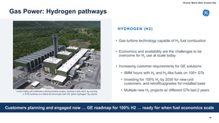 • Gas turbine technology capable of H2 fuel combustion
• Economics and availability are the challenges to be
overcome for H2 use at scale today
• Increasing customer requirements for GE solutions:
• 8MM hours with H2 and H2-like fuels on 100+ GTs
• Investing for 100% H2 by 2030 for new-unit
customers, and retrofit/upgrades for installed base
• Multiple new H2 projects w/ different GTs last 2 years
46
Gas Power: Hydrogen pathways
HYDROGEN (H2)
Cricket Valley will undertake a demonstration project, starting in late 2022, by running
a 7F.05 turbines on a blend of natural gas with 5% “green hydrogen” by volume
Customers planning and engaged now … GE roadmap for 100% H2 … ready for when fuel economics scale
Source: March 2022, Investor Day
 
