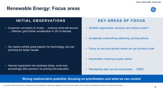 48
Renewable Energy: Focus areas
• Customer conviction to invest … onshore wind will recover
… offshore, grid further acceleration in 2H of decade
• Our teams exhibit great passion for technology, but can
prioritize for better results
• Heavier equipment mix business today, must size
accordingly with premium on pricing and execution
IN ITIA L O B SERVATIO N S
• Simplify organization structure and reduce costs-a)
• Accelerate underwriting selectivity, pricing actions
• Focus on services growth where we can achieve scale
• Industrialize maturing supply chains
• Standardize lean across businesses … SQDC
K EY A R EA S O F FO C U S
Strong medium-term potential, focusing on prioritization and what we can control
(a- no plans shall be finalized and/or implemented until the completion of appropriate engagement with works councils and/or other employee representatives as required in accordance with local law
Source: March 2022, Investor Day
 