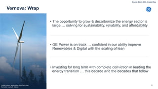 56
Vernova: Wrap
• The opportunity to grow & decarbonize the energy sector is
large … solving for sustainability, reliability, and affordability
• GE Power is on track … confident in our ability improve
Renewables & Digital with the scaling of lean
• Investing for long term with complete conviction in leading the
energy transition … this decade and the decades that follow
3.6MW turbine - Markbygden Wind Farm Piteå,
Norrbotten county N. Sweden
Source: March 2022, Investor Day
 