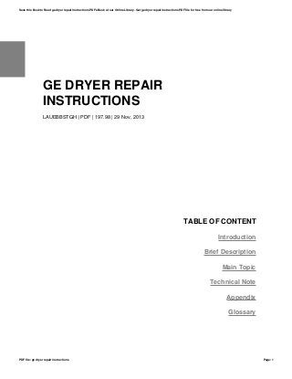 GE DRYER REPAIR
INSTRUCTIONS
LAUEBBSTGH | PDF | 197.98 | 29 Nov, 2013
TABLE OF CONTENT
Introduction
Brief Description
Main Topic
Technical Note
Appendix
Glossary
Save this Book to Read ge dryer repair instructions PDF eBook at our Online Library. Get ge dryer repair instructions PDF file for free from our online library
PDF file: ge dryer repair instructions Page: 1
 