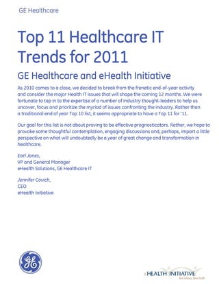Top 11 Healthcare IT
Trends for 2011
GE Healthcare and eHealth Initiative
As 2010 comes to a close, we decided to break from the frenetic end-of-year activity
and consider the major Health IT issues that will shape the coming 12 months. We were
fortunate to tap in to the expertise of a number of industry thought-leaders to help us
uncover, focus and prioritize the myriad of issues confronting the industry. Rather than
a traditional end of year Top 10 list, it seems appropriate to have a Top 11 for ‟11.

Our goal for this list is not about proving to be effective prognosticators. Rather, we hope to
provoke some thoughtful contemplation, engaging discussions and, perhaps, impart a little
perspective on what will undoubtedly be a year of great change and transformation in
healthcare.

Earl Jones,
VP and General Manager
eHealth Solutions, GE Healthcare IT

Jennifer Covich,
CEO
eHealth Initiative
 