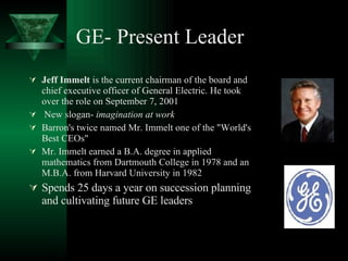 GE- Present Leader Jeff Immelt  is the current chairman of the board and chief executive officer of General Electric. He took over the role on September 7, 2001  New slogan-  imagination at work   Barron's twice named Mr. Immelt one of the "World's Best CEOs"  Mr. Immelt earned a B.A. degree in applied mathematics from Dartmouth College in 1978 and an M.B.A. from Harvard University in 1982  Spends 25 days a year on succession planning and cultivating future GE leaders  