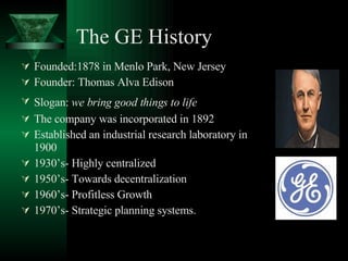 The GE History Founded:1878 in Menlo Park, New Jersey Founder: Thomas Alva Edison Slogan:  we bring good things to life   The company was incorporated in 1892   Established an industrial research laboratory in 1900  1930’s- Highly centralized 1950’s- Towards decentralization 1960’s- Profitless Growth 1970’s- Strategic planning systems. 
